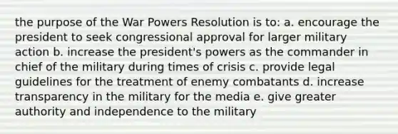 the purpose of the War Powers Resolution is to: a. encourage the president to seek congressional approval for larger military action b. increase the president's powers as the commander in chief of the military during times of crisis c. provide legal guidelines for the treatment of enemy combatants d. increase transparency in the military for the media e. give greater authority and independence to the military