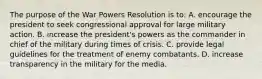 The purpose of the War Powers Resolution is to: A. encourage the president to seek congressional approval for large military action. B. increase the president's powers as the commander in chief of the military during times of crisis. C. provide legal guidelines for the treatment of enemy combatants. D. increase transparency in the military for the media.