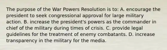 The purpose of the War Powers Resolution is to: A. encourage the president to seek congressional approval for large military action. B. increase the president's powers as the commander in chief of the military during times of crisis. C. provide legal guidelines for the treatment of enemy combatants. D. increase transparency in the military for the media.