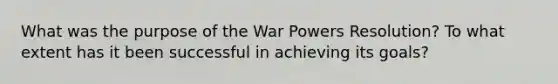 What was the purpose of the War Powers Resolution? To what extent has it been successful in achieving its goals?