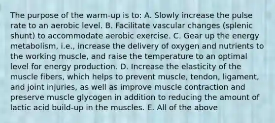 The purpose of the warm-up is to: A. Slowly increase the pulse rate to an aerobic level. B. Facilitate vascular changes (splenic shunt) to accommodate aerobic exercise. C. Gear up the energy metabolism, i.e., increase the delivery of oxygen and nutrients to the working muscle, and raise the temperature to an optimal level for <a href='https://www.questionai.com/knowledge/k3xoUYcii1-energy-production' class='anchor-knowledge'>energy production</a>. D. Increase the elasticity of the muscle fibers, which helps to prevent muscle, tendon, ligament, and joint injuries, as well as improve <a href='https://www.questionai.com/knowledge/k0LBwLeEer-muscle-contraction' class='anchor-knowledge'>muscle contraction</a> and preserve muscle glycogen in addition to reducing the amount of lactic acid build-up in the muscles. E. All of the above