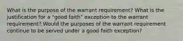 What is the purpose of the warrant requirement? What is the justification for a "good faith" exception to the warrant requirement? Would the purposes of the warrant requirement continue to be served under a good faith exception?