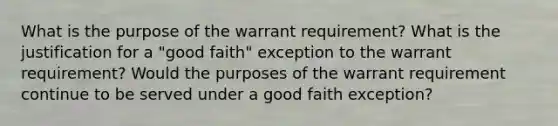 What is the purpose of the warrant requirement? What is the justification for a "good faith" exception to the warrant requirement? Would the purposes of the warrant requirement continue to be served under a good faith exception?