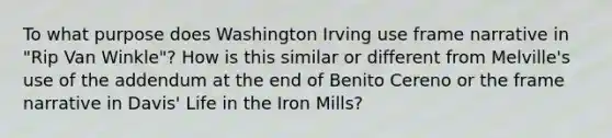 To what purpose does <a href='https://www.questionai.com/knowledge/kmUwI3IazV-washington-irving' class='anchor-knowledge'>washington irving</a> use frame narrative in "Rip Van Winkle"? How is this similar or different from Melville's use of the addendum at the end of Benito Cereno or the frame narrative in Davis' Life in the Iron Mills?