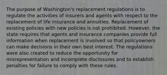 The purpose of Washington's replacement regulations is to regulate the activities of insurers and agents with respect to the replacement of life insurance and annuities. Replacement of existing policies with new policies is not prohibited. However, the state requires that agents and insurance companies provide full information when replacement is involved so that policyowners can make decisions in their own best interest. The regulations were also created to reduce the opportunity for misrepresentation and incomplete disclosures and to establish penalties for failure to comply with these rules.