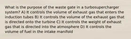 What is the purpose of the waste gate in a turbosupercharger system? A) It controls the volume of exhaust gas that enters the induction tubes B) It controls the volume of the exhaust gas that is directed onto the turbine C) It controls the weight of exhaust gas that is directed into the atmosphere D) It controls the volume of fuel in the intake manifold