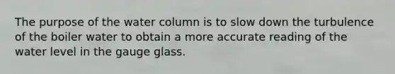 The purpose of the water column is to slow down the turbulence of the boiler water to obtain a more accurate reading of the water level in the gauge glass.