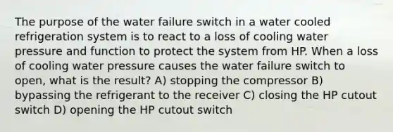 The purpose of the water failure switch in a water cooled refrigeration system is to react to a loss of cooling water pressure and function to protect the system from HP. When a loss of cooling water pressure causes the water failure switch to open, what is the result? A) stopping the compressor B) bypassing the refrigerant to the receiver C) closing the HP cutout switch D) opening the HP cutout switch