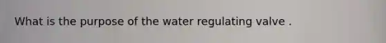 What is the purpose of the water regulating valve .