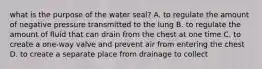 what is the purpose of the water seal? A. to regulate the amount of negative pressure transmitted to the lung B. to regulate the amount of fluid that can drain from the chest at one time C. to create a one-way valve and prevent air from entering the chest D. to create a separate place from drainage to collect