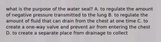 what is the purpose of the water seal? A. to regulate the amount of negative pressure transmitted to the lung B. to regulate the amount of fluid that can drain from the chest at one time C. to create a one-way valve and prevent air from entering the chest D. to create a separate place from drainage to collect