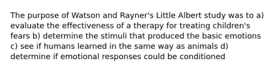 The purpose of Watson and Rayner's Little Albert study was to a) evaluate the effectiveness of a therapy for treating children's fears b) determine the stimuli that produced the basic emotions c) see if humans learned in the same way as animals d) determine if emotional responses could be conditioned