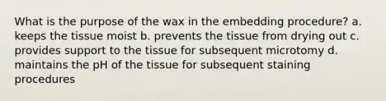 What is the purpose of the wax in the embedding procedure? a. keeps the tissue moist b. prevents the tissue from drying out c. provides support to the tissue for subsequent microtomy d. maintains the pH of the tissue for subsequent staining procedures