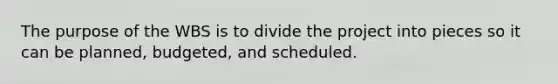 The purpose of the WBS is to divide the project into pieces so it can be planned, budgeted, and scheduled.