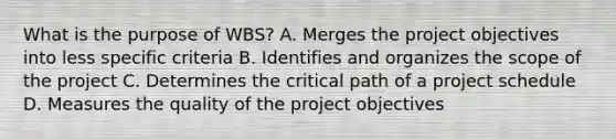 What is the purpose of WBS? A. Merges the project objectives into less specific criteria B. Identifies and organizes the scope of the project C. Determines the critical path of a project schedule D. Measures the quality of the project objectives