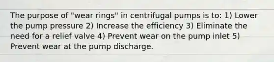 The purpose of "wear rings" in centrifugal pumps is to: 1) Lower the pump pressure 2) Increase the efficiency 3) Eliminate the need for a relief valve 4) Prevent wear on the pump inlet 5) Prevent wear at the pump discharge.