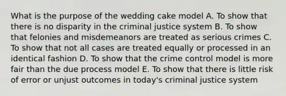 What is the purpose of the wedding cake model A. To show that there is no disparity in the criminal justice system B. To show that felonies and misdemeanors are treated as serious crimes C. To show that not all cases are treated equally or processed in an identical fashion D. To show that the crime control model is more fair than the due process model E. To show that there is little risk of error or unjust outcomes in today's criminal justice system