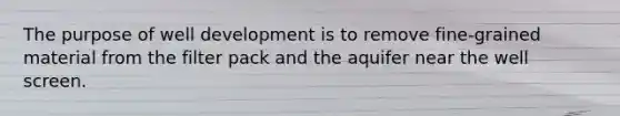 The purpose of well development is to remove fine-grained material from the filter pack and the aquifer near the well screen.