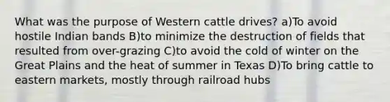 What was the purpose of Western cattle drives? a)To avoid hostile Indian bands B)to minimize the destruction of fields that resulted from over-grazing C)to avoid the cold of winter on the Great Plains and the heat of summer in Texas D)To bring cattle to eastern markets, mostly through railroad hubs