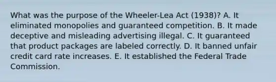 What was the purpose of the Wheeler-Lea Act (1938)? A. It eliminated monopolies and guaranteed competition. B. It made deceptive and misleading advertising illegal. C. It guaranteed that product packages are labeled correctly. D. It banned unfair credit card rate increases. E. It established the Federal Trade Commission.