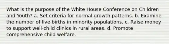 What is the purpose of the White House Conference on Children and Youth? a. Set criteria for normal growth patterns. b. Examine the number of live births in minority populations. c. Raise money to support well-child clinics in rural areas. d. Promote comprehensive child welfare.