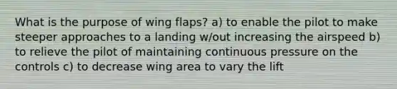 What is the purpose of wing flaps? a) to enable the pilot to make steeper approaches to a landing w/out increasing the airspeed b) to relieve the pilot of maintaining continuous pressure on the controls c) to decrease wing area to vary the lift