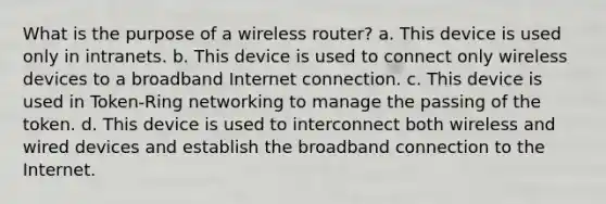 What is the purpose of a wireless router? a. This device is used only in intranets. b. This device is used to connect only wireless devices to a broadband Internet connection. c. This device is used in Token-Ring networking to manage the passing of the token. d. This device is used to interconnect both wireless and wired devices and establish the broadband connection to the Internet.