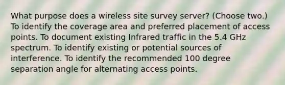 What purpose does a wireless site survey server? (Choose two.) To identify the coverage area and preferred placement of access points. To document existing Infrared traffic in the 5.4 GHz spectrum. To identify existing or potential sources of interference. To identify the recommended 100 degree separation angle for alternating access points.