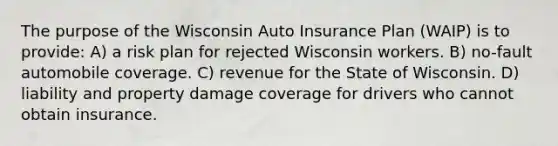 The purpose of the Wisconsin Auto Insurance Plan (WAIP) is to provide: A) a risk plan for rejected Wisconsin workers. B) no-fault automobile coverage. C) revenue for the State of Wisconsin. D) liability and property damage coverage for drivers who cannot obtain insurance.