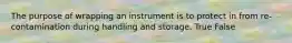 The purpose of wrapping an instrument is to protect in from re-contamination during handling and storage. True False