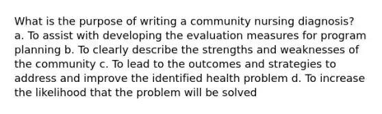 What is the purpose of writing a community nursing diagnosis? a. To assist with developing the evaluation measures for program planning b. To clearly describe the strengths and weaknesses of the community c. To lead to the outcomes and strategies to address and improve the identified health problem d. To increase the likelihood that the problem will be solved