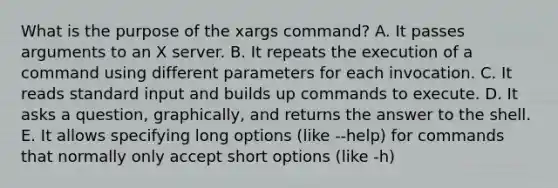 What is the purpose of the xargs command? A. It passes arguments to an X server. B. It repeats the execution of a command using different parameters for each invocation. C. It reads standard input and builds up commands to execute. D. It asks a question, graphically, and returns the answer to the shell. E. It allows specifying long options (like --help) for commands that normally only accept short options (like -h)