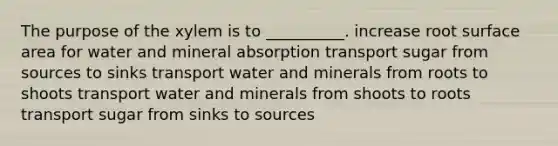 The purpose of the xylem is to __________. increase root surface area for water and mineral absorption transport sugar from sources to sinks transport water and minerals from roots to shoots transport water and minerals from shoots to roots transport sugar from sinks to sources