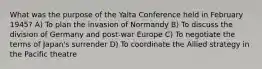 What was the purpose of the Yalta Conference held in February 1945? A) To plan the invasion of Normandy B) To discuss the division of Germany and post-war Europe C) To negotiate the terms of Japan's surrender D) To coordinate the Allied strategy in the Pacific theatre