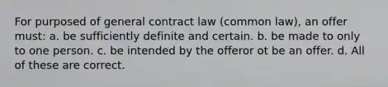 For purposed of general contract law (common law), an offer must: a. be sufficiently definite and certain. b. be made to only to one person. c. be intended by the offeror ot be an offer. d. All of these are correct.