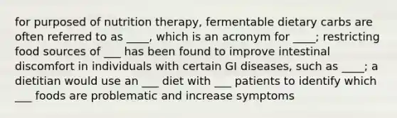 for purposed of nutrition therapy, fermentable dietary carbs are often referred to as ____, which is an acronym for ____; restricting food sources of ___ has been found to improve intestinal discomfort in individuals with certain GI diseases, such as ____; a dietitian would use an ___ diet with ___ patients to identify which ___ foods are problematic and increase symptoms