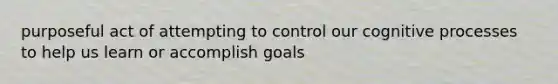 purposeful act of attempting to control our cognitive processes to help us learn or accomplish goals