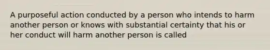 A purposeful action conducted by a person who intends to harm another person or knows with substantial certainty that his or her conduct will harm another person is called