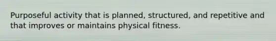 Purposeful activity that is planned, structured, and repetitive and that improves or maintains physical fitness.