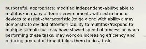 purposeful, appropriate: modified independent -ability: able to multitask in many different environments with extra time or devices to assist -characteristic (to go along with ability): may demonstrate divided attention (ability to multitask/respond to multiple stimuli) but may have slowed speed of processing when performing these tasks. may work on increasing efficiency and reducing amount of time it takes them to do a task.