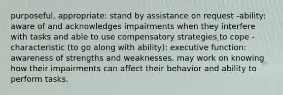 purposeful, appropriate: stand by assistance on request -ability: aware of and acknowledges impairments when they interfere with tasks and able to use compensatory strategies to cope -characteristic (to go along with ability): executive function: awareness of strengths and weaknesses. may work on knowing how their impairments can affect their behavior and ability to perform tasks.