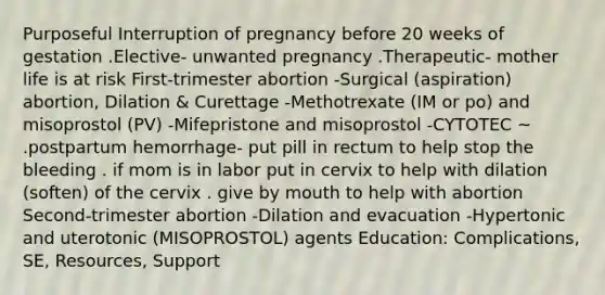 Purposeful Interruption of pregnancy before 20 weeks of gestation .Elective- unwanted pregnancy .Therapeutic- mother life is at risk First-trimester abortion -Surgical (aspiration) abortion, Dilation & Curettage -Methotrexate (IM or po) and misoprostol (PV) -Mifepristone and misoprostol -CYTOTEC ~ .postpartum hemorrhage- put pill in rectum to help stop the bleeding . if mom is in labor put in cervix to help with dilation (soften) of the cervix . give by mouth to help with abortion Second-trimester abortion -Dilation and evacuation -Hypertonic and uterotonic (MISOPROSTOL) agents Education: Complications, SE, Resources, Support