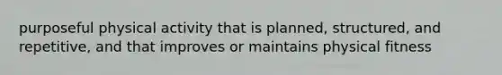 purposeful physical activity that is planned, structured, and repetitive, and that improves or maintains physical fitness
