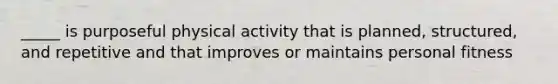 _____ is purposeful physical activity that is planned, structured, and repetitive and that improves or maintains personal fitness