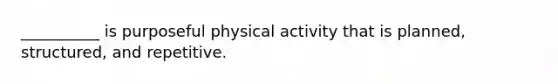 __________ is purposeful physical activity that is planned, structured, and repetitive.