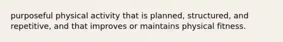 purposeful physical activity that is planned, structured, and repetitive, and that improves or maintains physical fitness.