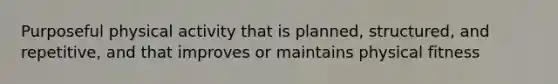 Purposeful physical activity that is planned, structured, and repetitive, and that improves or maintains physical fitness