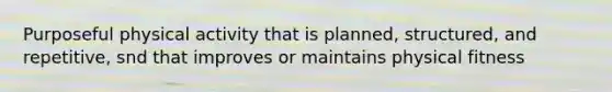 Purposeful physical activity that is planned, structured, and repetitive, snd that improves or maintains physical fitness