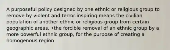 A purposeful policy designed by one ethnic or religious group to remove by violent and terror-inspiring means the civilian population of another ethnic or religious group from certain geographic areas. •the forcible removal of an ethnic group by a more powerful ethnic group, for the purpose of creating a homogenous region