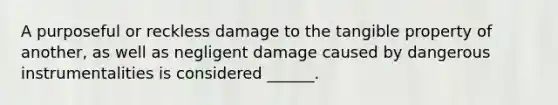 A purposeful or reckless damage to the tangible property of another, as well as negligent damage caused by dangerous instrumentalities is considered ______.